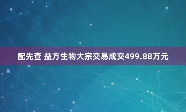 配先查 益方生物大宗交易成交499.88万元