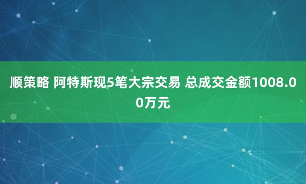 顺策略 阿特斯现5笔大宗交易 总成交金额1008.00万元