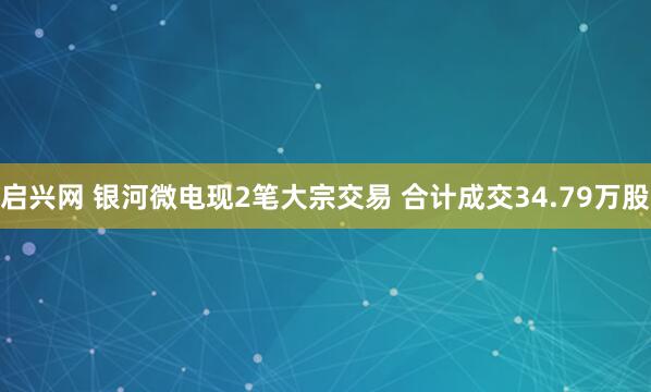启兴网 银河微电现2笔大宗交易 合计成交34.79万股