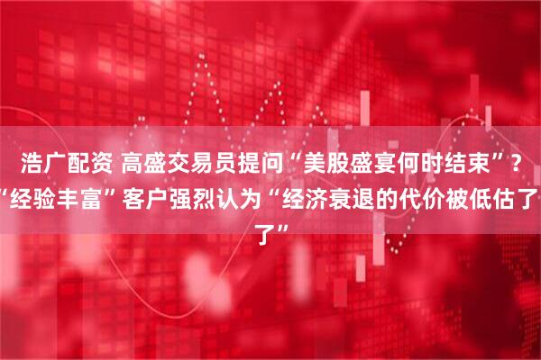 浩广配资 高盛交易员提问“美股盛宴何时结束”？“经验丰富”客户强烈认为“经济衰退的代价被低估了”