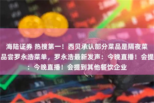 海陆证券 热搜第一！西贝承认部分菜品是隔夜菜，要求所有员工品尝罗永浩菜单，罗永浩最新发声：今晚直播！会提到其他餐饮企业