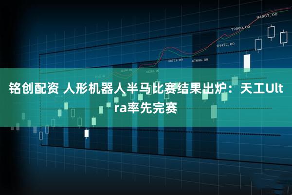 铭创配资 人形机器人半马比赛结果出炉：天工Ultra率先完赛
