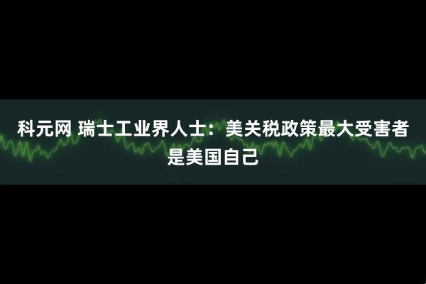 科元网 瑞士工业界人士：美关税政策最大受害者是美国自己