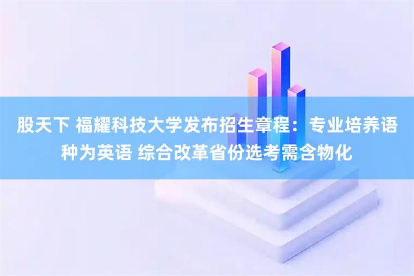 股天下 福耀科技大学发布招生章程：专业培养语种为英语 综合改革省份选考需含物化