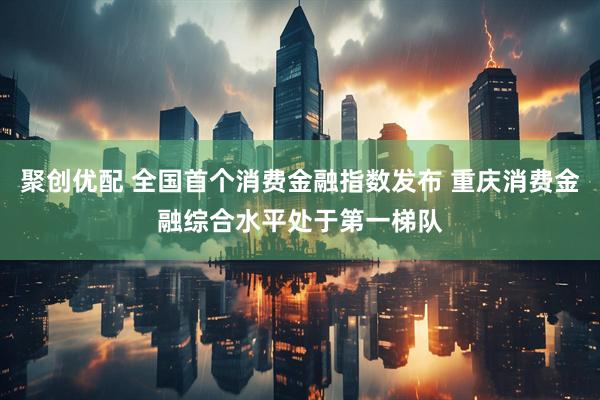 聚创优配 全国首个消费金融指数发布 重庆消费金融综合水平处于第一梯队
