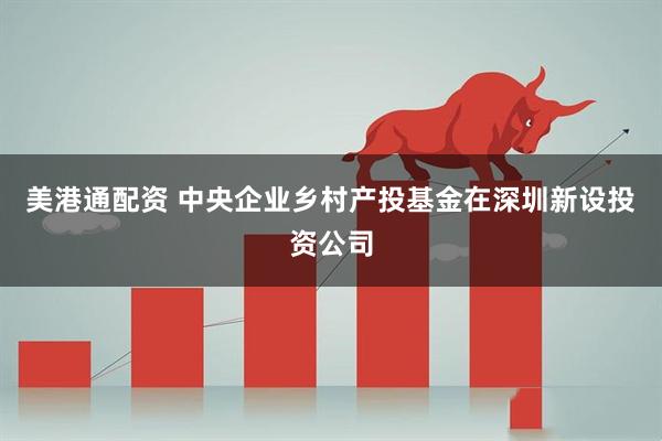 美港通配资 中央企业乡村产投基金在深圳新设投资公司
