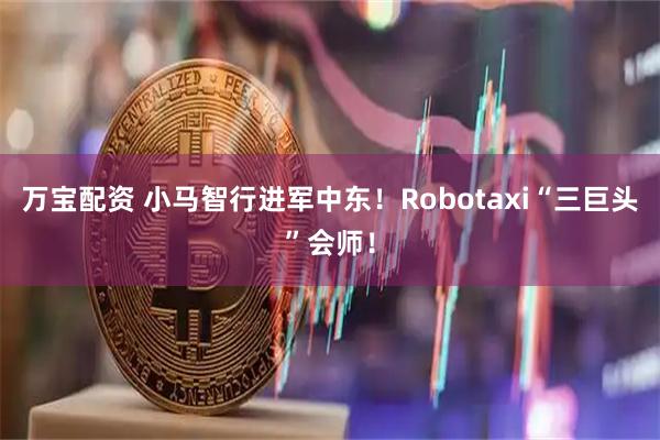万宝配资 小马智行进军中东！Robotaxi“三巨头”会师！