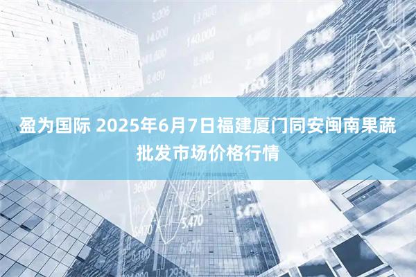盈为国际 2025年6月7日福建厦门同安闽南果蔬批发市场价格行情