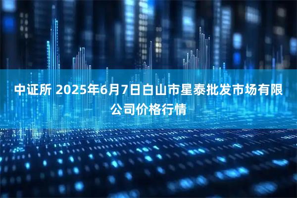 中证所 2025年6月7日白山市星泰批发市场有限公司价格行情