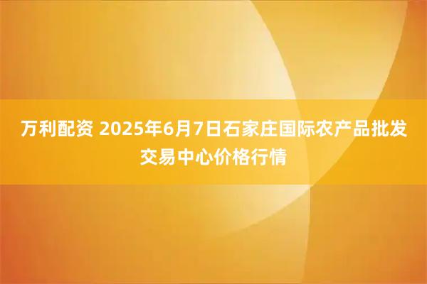 万利配资 2025年6月7日石家庄国际农产品批发交易中心价格行情