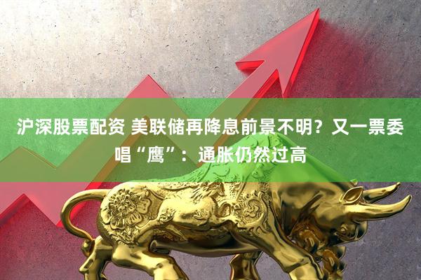 沪深股票配资 美联储再降息前景不明？又一票委唱“鹰”：通胀仍然过高