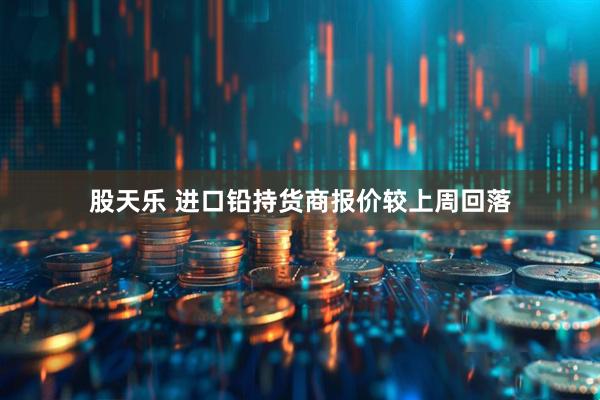 股天乐 进口铅持货商报价较上周回落