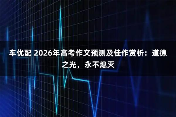 车优配 2026年高考作文预测及佳作赏析：道德之光，永不熄灭
