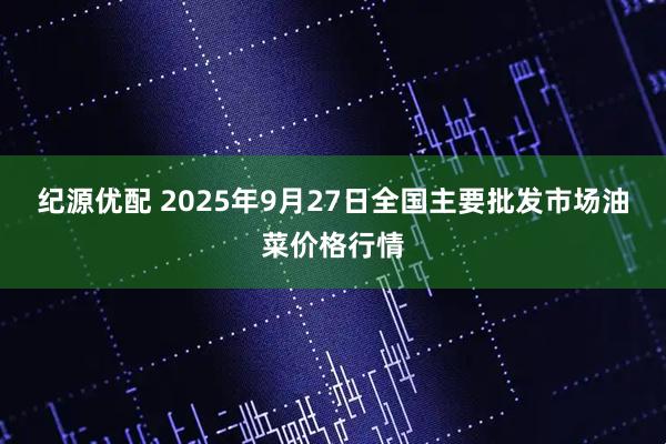 纪源优配 2025年9月27日全国主要批发市场油菜价格行情