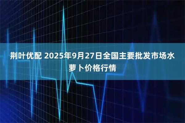 荆叶优配 2025年9月27日全国主要批发市场水萝卜价格行情