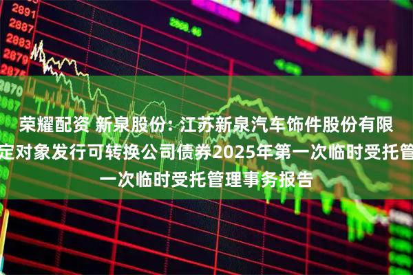 荣耀配资 新泉股份: 江苏新泉汽车饰件股份有限公司向不特定对象发行可转换公司债券2025年第一次临时受托管理事务报告