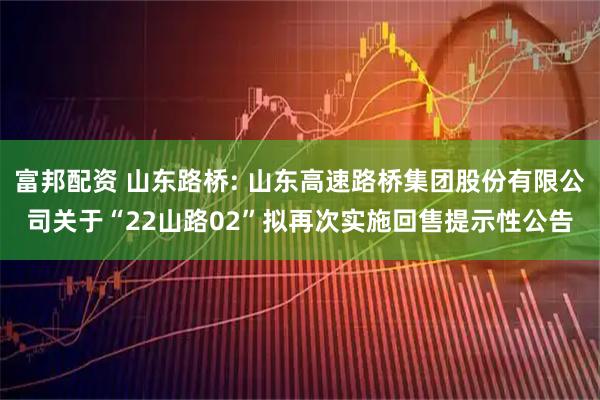 富邦配资 山东路桥: 山东高速路桥集团股份有限公司关于“22山路02”拟再次实施回售提示性公告
