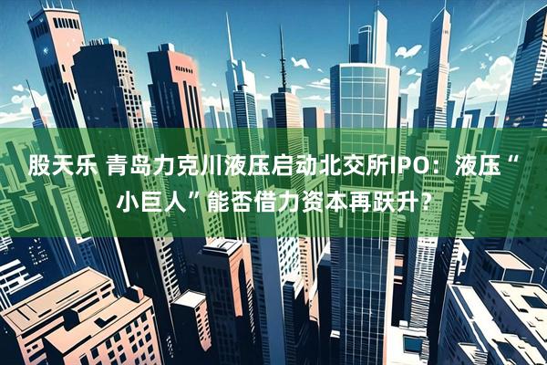 股天乐 青岛力克川液压启动北交所IPO：液压“小巨人”能否借力资本再跃升？