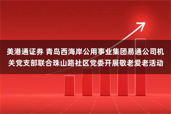 美港通证券 青岛西海岸公用事业集团易通公司机关党支部联合珠山路社区党委开展敬老爱老活动