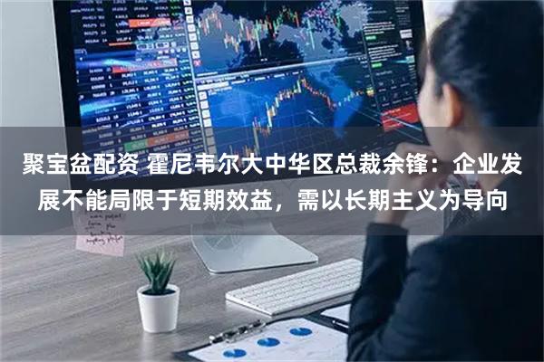 聚宝盆配资 霍尼韦尔大中华区总裁余锋：企业发展不能局限于短期效益，需以长期主义为导向