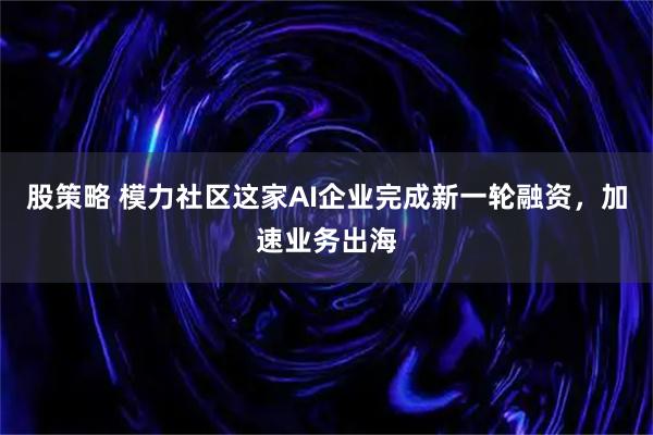 股策略 模力社区这家AI企业完成新一轮融资，加速业务出海