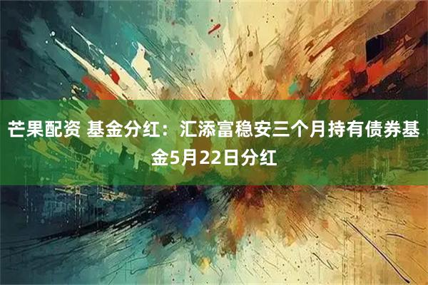 芒果配资 基金分红：汇添富稳安三个月持有债券基金5月22日分红