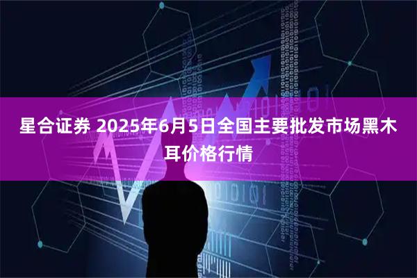 星合证券 2025年6月5日全国主要批发市场黑木耳价格行情