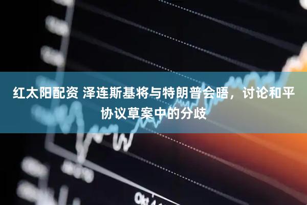 红太阳配资 泽连斯基将与特朗普会晤，讨论和平协议草案中的分歧