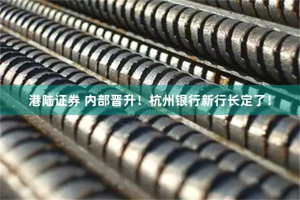 港陆证券 内部晋升！杭州银行新行长定了！
