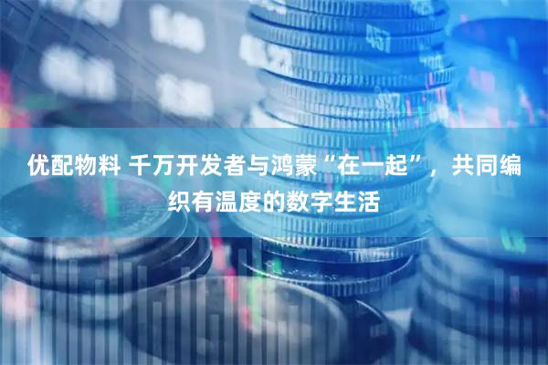 优配物料 千万开发者与鸿蒙“在一起”，共同编织有温度的数字生活
