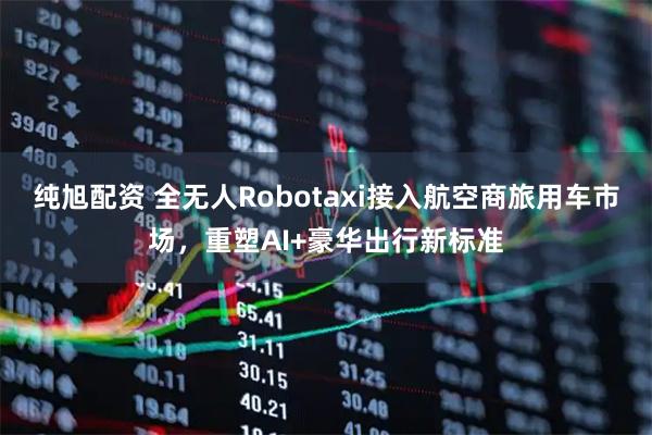 纯旭配资 全无人Robotaxi接入航空商旅用车市场，重塑AI+豪华出行新标准