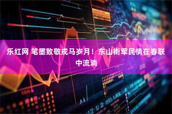 乐红网 笔墨致敬戎马岁月！东山街军民情在春联中流淌