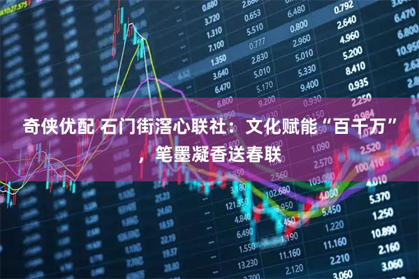 奇侠优配 石门街滘心联社：文化赋能“百千万”，笔墨凝香送春联