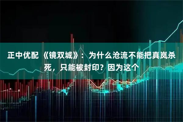 正中优配 《镜双城》：为什么沧流不能把真岚杀死，只能被封印？因为这个