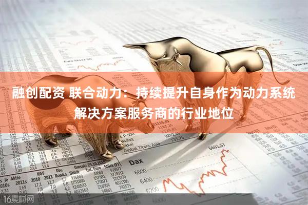 融创配资 联合动力：持续提升自身作为动力系统解决方案服务商的行业地位