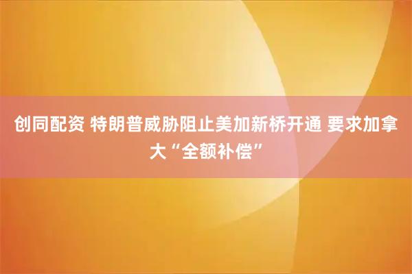 创同配资 特朗普威胁阻止美加新桥开通 要求加拿大“全额补偿”