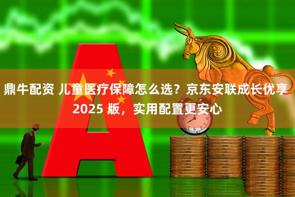 鼎牛配资 儿童医疗保障怎么选？京东安联成长优享 2025 版，实用配置更安心