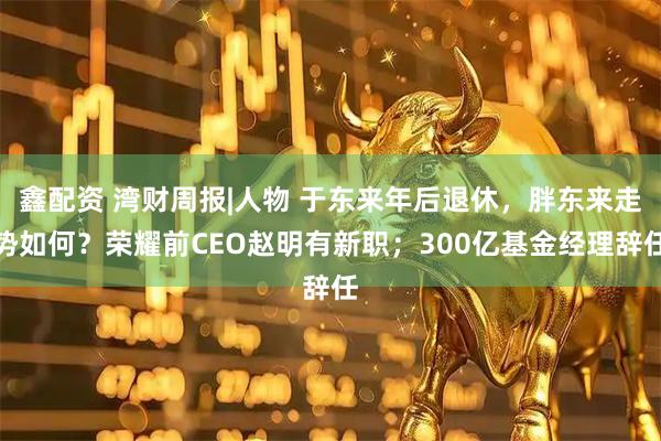鑫配资 湾财周报|人物 于东来年后退休，胖东来走势如何？荣耀前CEO赵明有新职；300亿基金经理辞任