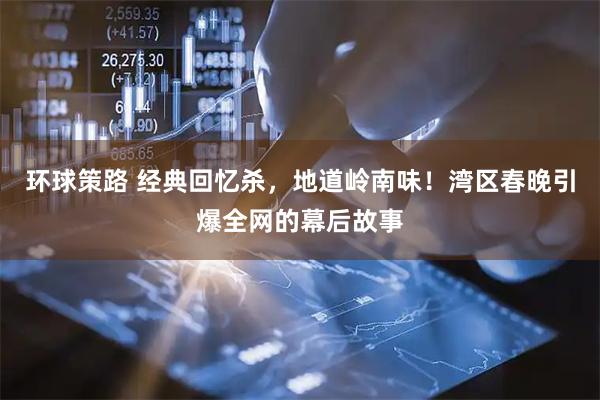 环球策路 经典回忆杀，地道岭南味！湾区春晚引爆全网的幕后故事