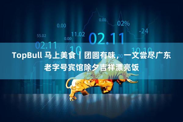 TopBull 马上美食｜团圆有味，一文尝尽广东老字号宾馆除夕吉祥漂亮饭
