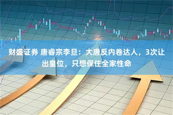 财盛证券 唐睿宗李旦：大唐反内卷达人，3次让出皇位，只想保住全家性命
