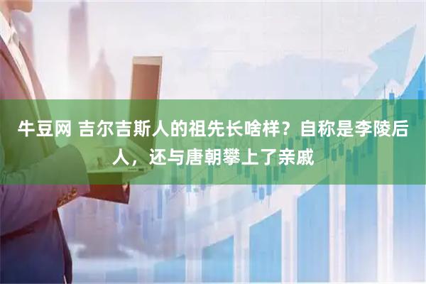牛豆网 吉尔吉斯人的祖先长啥样？自称是李陵后人，还与唐朝攀上了亲戚