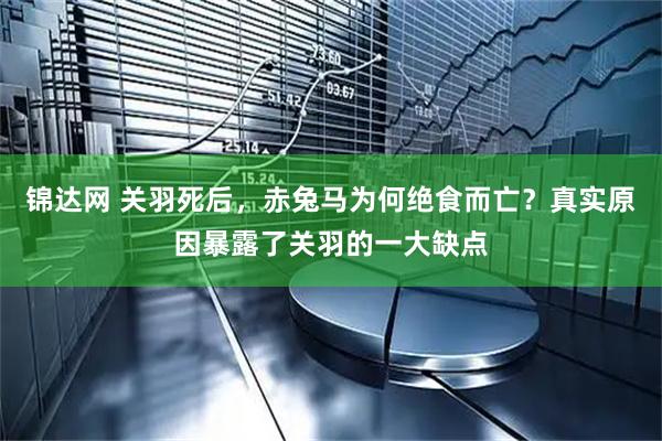 锦达网 关羽死后，赤兔马为何绝食而亡？真实原因暴露了关羽的一大缺点