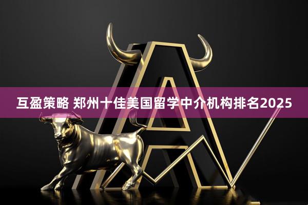 互盈策略 郑州十佳美国留学中介机构排名2025