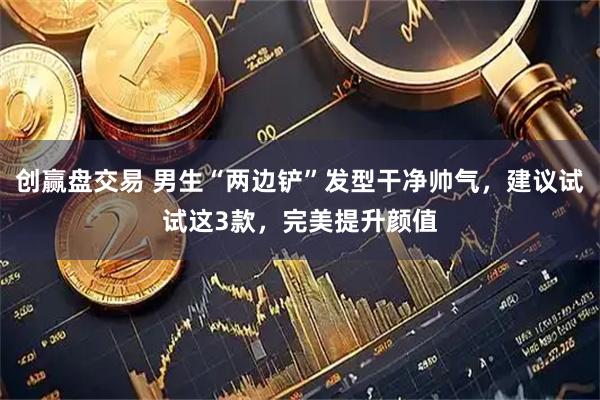 创赢盘交易 男生“两边铲”发型干净帅气，建议试试这3款，完美提升颜值