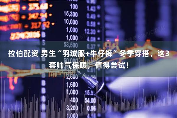拉伯配资 男生“羽绒服+牛仔裤”冬季穿搭，这3套帅气保暖，值得尝试！