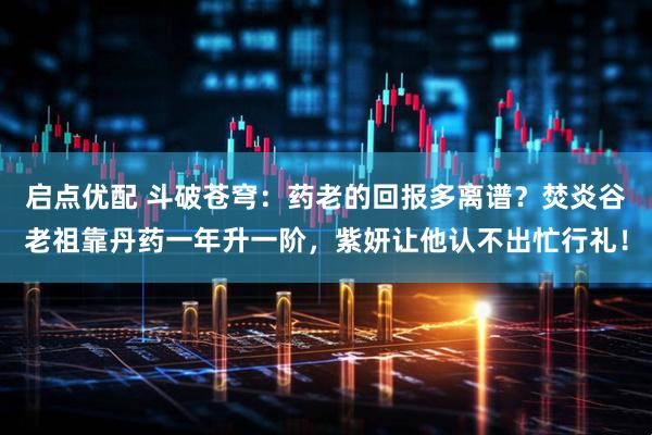 启点优配 斗破苍穹：药老的回报多离谱？焚炎谷老祖靠丹药一年升一阶，紫妍让他认不出忙行礼！