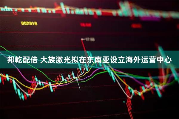 邦乾配倍 大族激光拟在东南亚设立海外运营中心