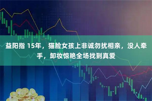 益阳指 15年，猫脸女孩上非诚勿扰相亲，没人牵手，卸妆惊艳全场找到真爱