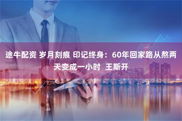途牛配资 岁月刻痕 印记终身：60年回家路从熬两天变成一小时  王斯开